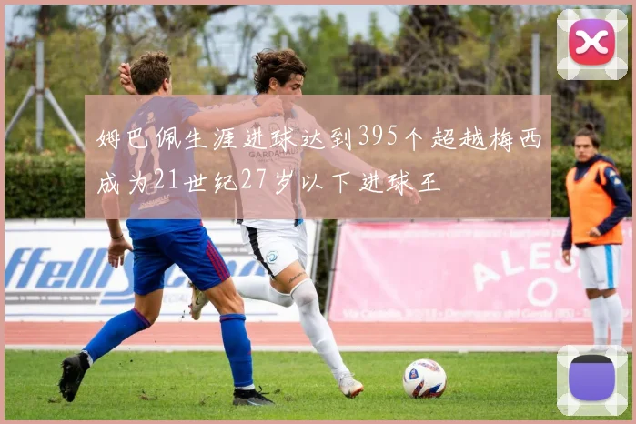 姆巴佩生涯进球达到395个超越梅西成为21世纪27岁以下进球王