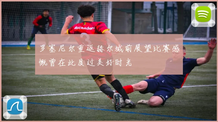 罗塞尼尔重返赫尔城前展望比赛感慨曾在此度过美好时光