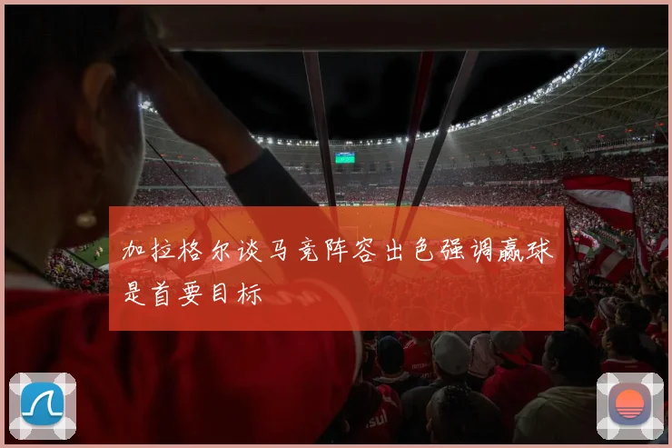 加拉格尔谈马竞阵容出色强调赢球是首要目标