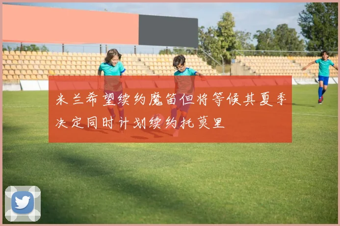 米兰希望续约魔笛但将等候其夏季决定同时计划续约托莫里