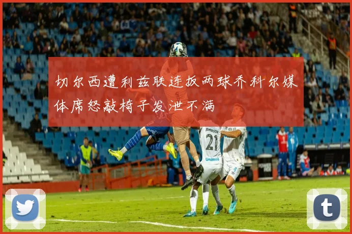 切尔西遭利兹联连扳两球乔科尔媒体席怒敲椅子发泄不满
