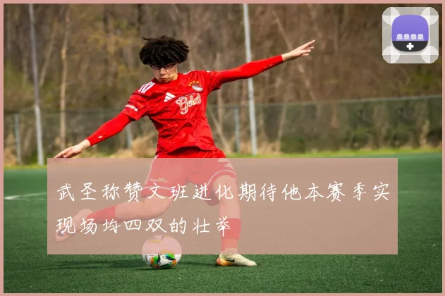 武圣称赞文班进化期待他本赛季实现场均四双的壮举