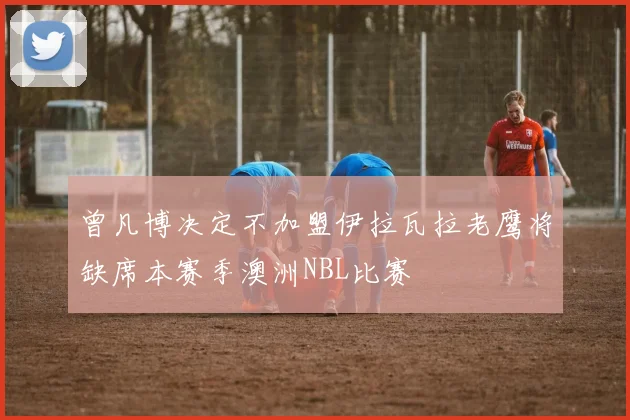 曾凡博决定不加盟伊拉瓦拉老鹰将缺席本赛季澳洲NBL比赛