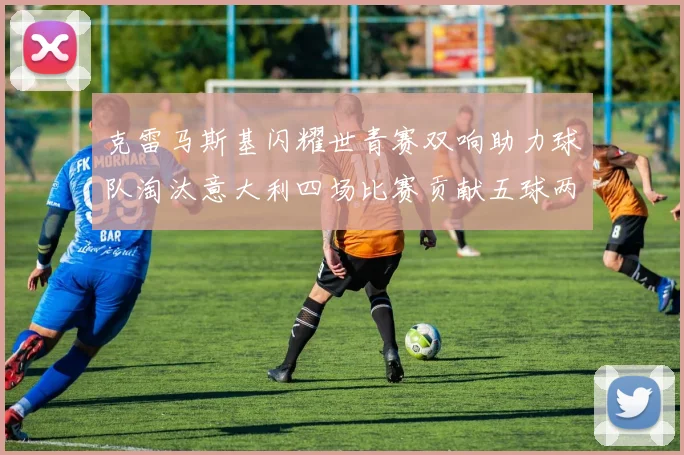 克雷马斯基闪耀世青赛双响助力球队淘汰意大利四场比赛贡献五球两助攻