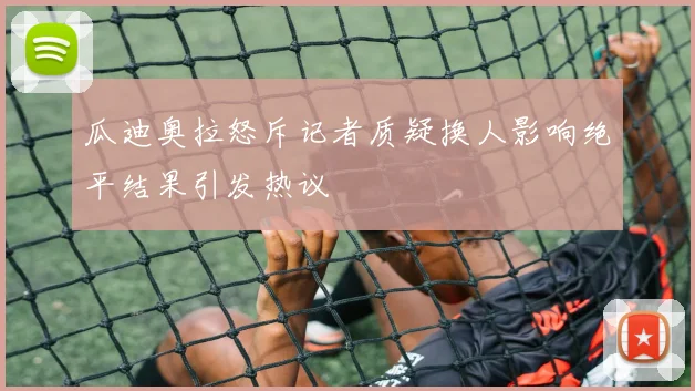 瓜迪奥拉怒斥记者质疑换人影响绝平结果引发热议