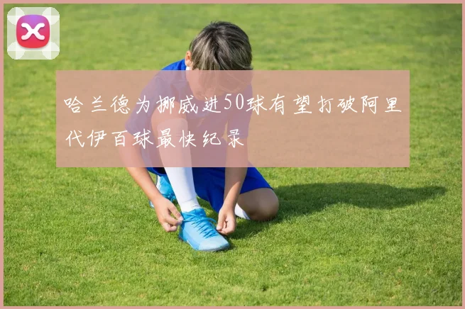 哈兰德为挪威进50球有望打破阿里代伊百球最快纪录