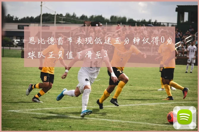 恩比德首节表现低迷五分钟仅得0分球队正负值下滑至3