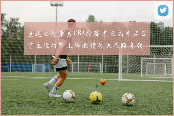 全运会结束后CBA新赛季正式开启辽宁主场对阵上海激情对决在跨年夜上演