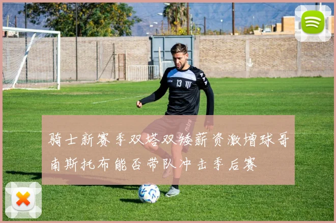 骑士新赛季双塔双矮薪资激增球哥南斯托布能否带队冲击季后赛