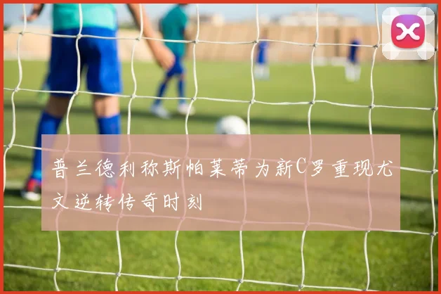 普兰德利称斯帕莱蒂为新C罗重现尤文逆转传奇时刻