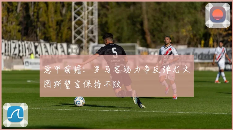 意甲前瞻：罗马客场力争反弹尤文图斯誓言保持不败