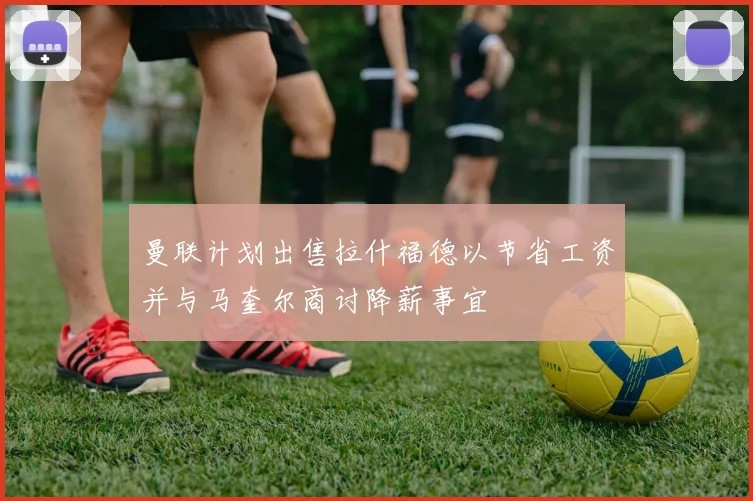 曼联计划出售拉什福德以节省工资并与马奎尔商讨降薪事宜