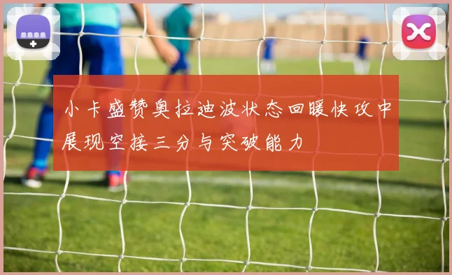 小卡盛赞奥拉迪波状态回暖快攻中展现空接三分与突破能力
