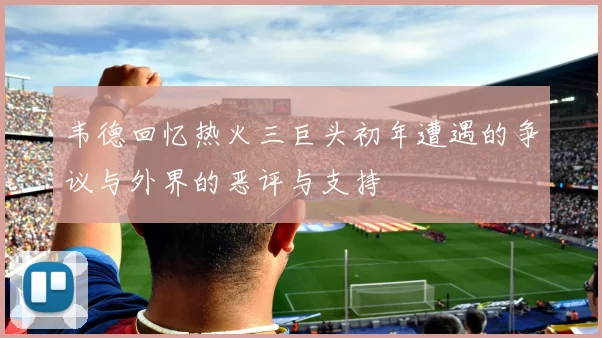 韦德回忆热火三巨头初年遭遇的争议与外界的恶评与支持