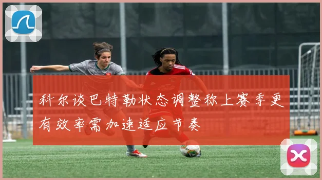 科尔谈巴特勒状态调整称上赛季更有效率需加速适应节奏