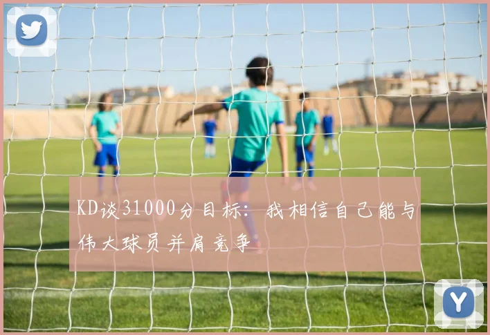KD谈31000分目标：我相信自己能与伟大球员并肩竞争