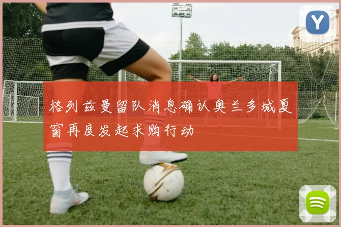 格列兹曼留队消息确认奥兰多城夏窗再度发起求购行动