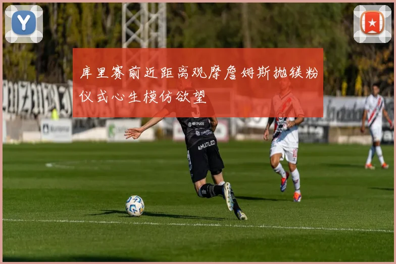 库里赛前近距离观摩詹姆斯抛镁粉仪式心生模仿欲望