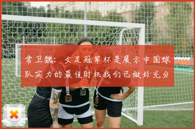 常卫魏：女足冠军杯是展示中国球队实力的最佳时机我们已做好充分准备