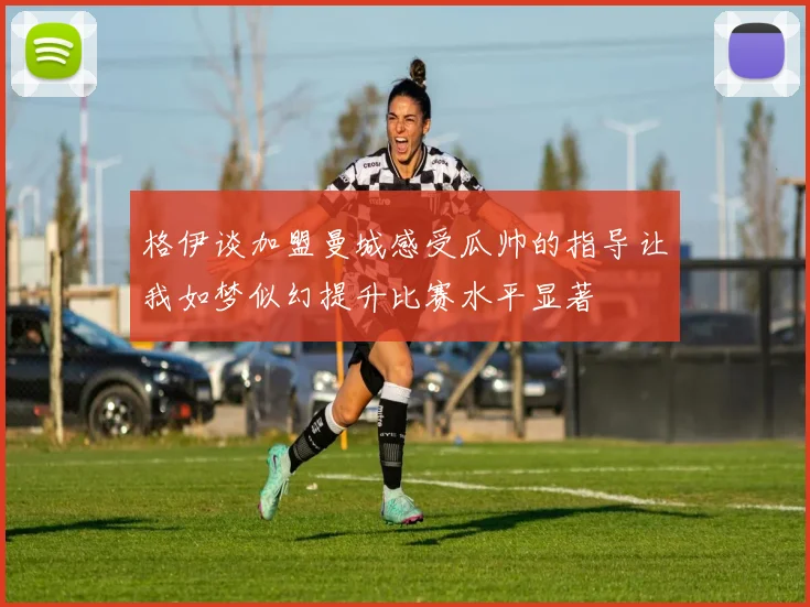 格伊谈加盟曼城感受瓜帅的指导让我如梦似幻提升比赛水平显著