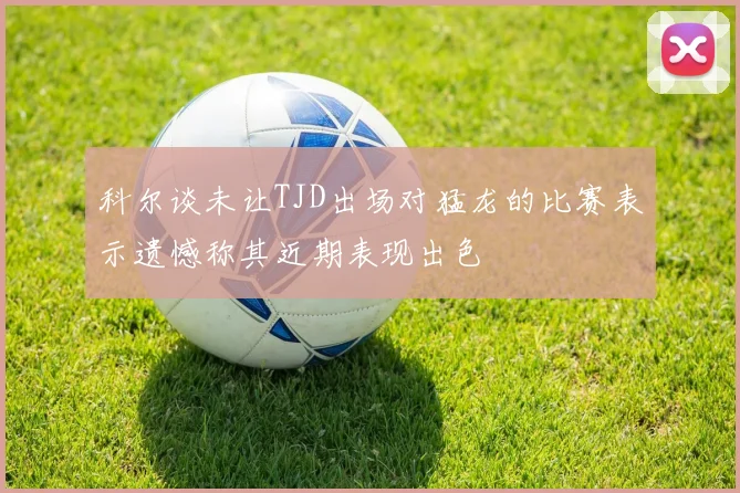 科尔谈未让TJD出场对猛龙的比赛表示遗憾称其近期表现出色