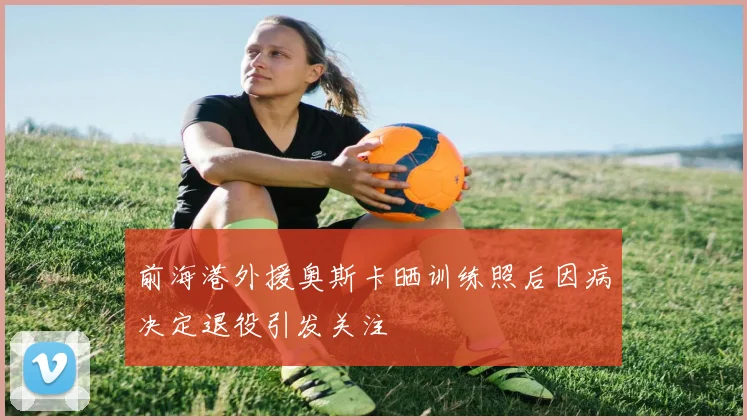 前海港外援奥斯卡晒训练照后因病决定退役引发关注