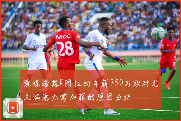 意媒透露K图拉姆年薪350万欧对尤文满意无需加薪的原因分析