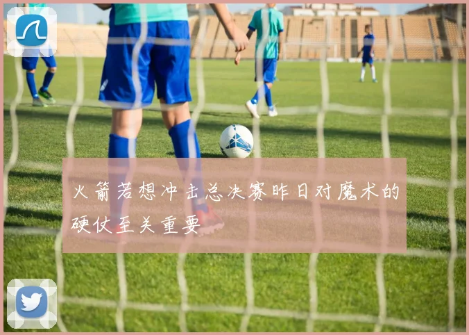 火箭若想冲击总决赛昨日对魔术的硬仗至关重要