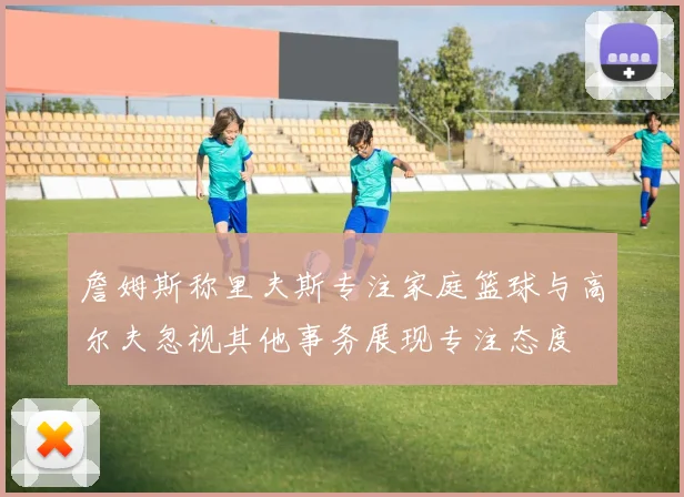 詹姆斯称里夫斯专注家庭篮球与高尔夫忽视其他事务展现专注态度