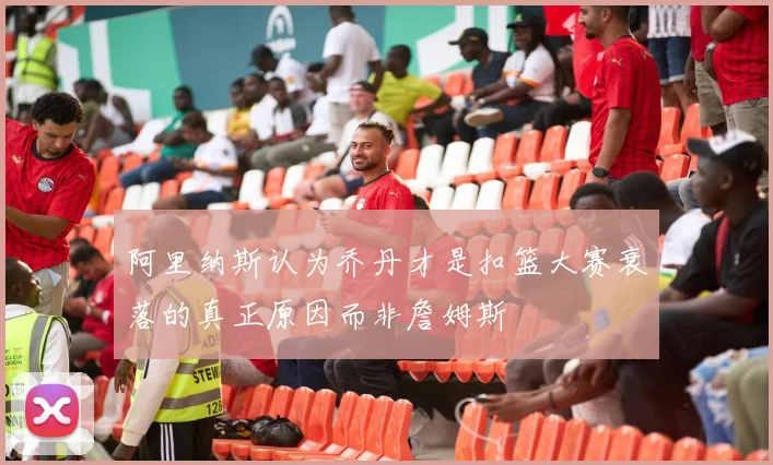 阿里纳斯认为乔丹才是扣篮大赛衰落的真正原因而非詹姆斯