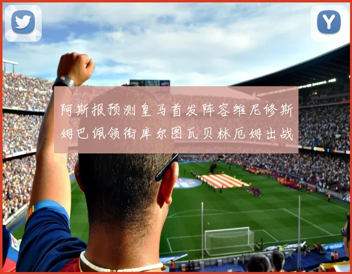 阿斯报预测皇马首发阵容维尼修斯姆巴佩领衔库尔图瓦贝林厄姆出战