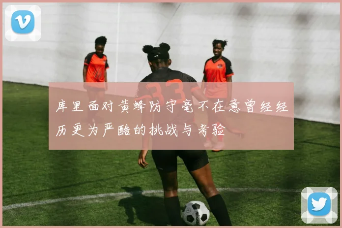 库里面对黄蜂防守毫不在意曾经经历更为严酷的挑战与考验