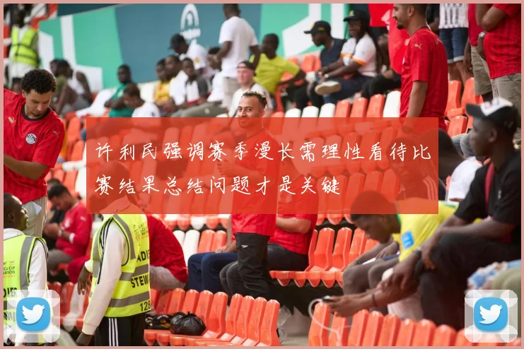 许利民强调赛季漫长需理性看待比赛结果总结问题才是关键