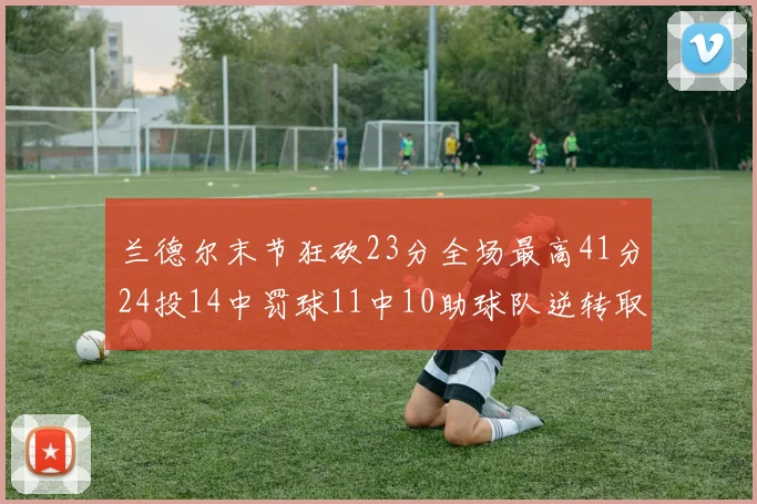 兰德尔末节狂砍23分全场最高41分24投14中罚球11中10助球队逆转取胜