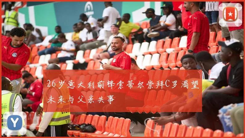 26岁意大利前锋索蒂尔崇拜C罗渴望未来与父亲共事