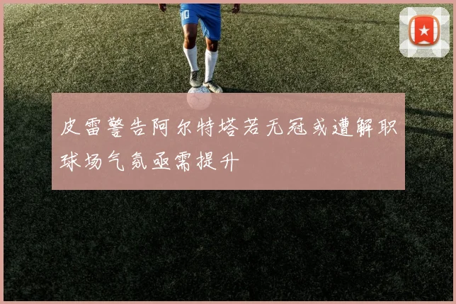 皮雷警告阿尔特塔若无冠或遭解职球场气氛亟需提升