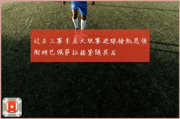 过去三赛季五大联赛进球榜凯恩领衔姆巴佩萨拉赫紧随其后
