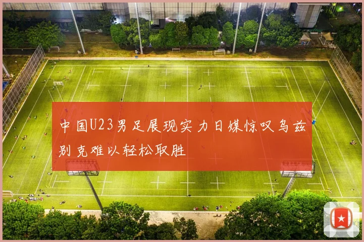 中国U23男足展现实力日媒惊叹乌兹别克难以轻松取胜