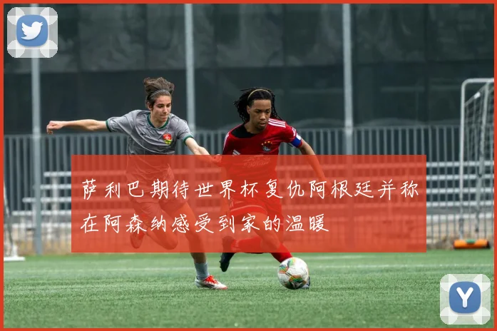 萨利巴期待世界杯复仇阿根廷并称在阿森纳感受到家的温暖